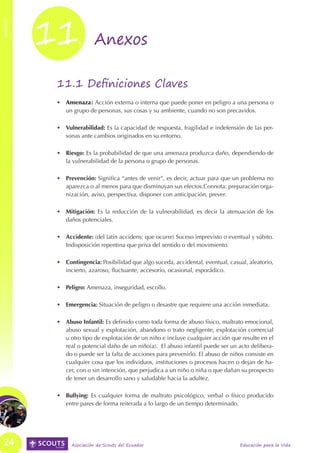11.




                                                                                                           ANEXOS
ANEXOS




                         Anexos

          11.1 Definiciones Claves
          •	 Amenaza: Acción externa o interna que puede poner en peligro a una persona o
             un grupo de personas, sus cosas y su ambiente, cuando no son precavidos.

          •	 Vulnerabilidad: Es la capacidad de respuesta, fragilidad e indefensión de las per-
             sonas ante cambios originados en su entorno.

          •	 Riesgo: Es la probabilidad de que una amenaza produzca daño, dependiendo de
             la vulnerabilidad de la persona o grupo de personas.

          •	 Prevención: Significa “antes de venir”, es decir, actuar para que un problema no
             aparezca o al menos para que disminuyan sus efectos.Connota: preparación orga-
             nización, aviso, perspectiva, disponer con anticipación, prever.

          •	 Mitigación: Es la reducción de la vulnerabilidad, es decir la atenuación de los
             daños potenciales.

          •	 Accidente: (del latín accidens: que ocurre) Suceso imprevisto o eventual y súbito.
             Indisposición repentina que priva del sentido o del movimiento.

          •	 Contingencia: Posibilidad que algo suceda, accidental, eventual, casual, aleatorio,
             incierto, azaroso, fluctuante, accesorio, ocasional, esporádico.

          •	 Peligro: Amenaza, inseguridad, escollo.

          •	 Emergencia: Situación de peligro o desastre que requiere una acción inmediata.

          •	 Abuso Infantil: Es definido como toda forma de abuso físico, maltrato emocional,
             abuso sexual y explotación, abandono o trato negligente, explotación comercial
             u otro tipo de explotación de un niño e incluye cualquier acción que resulte en el
             real o potencial daño de un niño(a). El abuso infantil puede ser un acto delibera-
             do o puede ser la falta de acciones para prevenirlo. El abuso de niños consiste en
             cualquier cosa que los individuos, instituciones o procesos hacen o dejan de ha-
             cer, con o sin intención, que perjudica a un niño o niña o que dañan su prospecto
             de tener un desarrollo sano y saludable hacia la adultez.

          •	 Bullying: Es cualquier forma de maltrato psicológico, verbal o físico producido
             entre pares de forma reiterada a lo largo de un tiempo determinado.




 24            Asociación de Scouts del Ecuador                                   Educación para la Vida
 