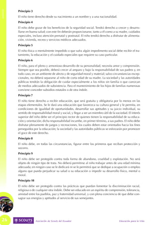 ANEXOS
ANEXOS


         Principio 3
         El niño tiene derecho desde su nacimiento a un nombre y a una nacionalidad.
         Principio 4
         El niño debe gozar de los beneficios de la seguridad social. Tendrá derecho a crecer y desarro-
         llarse en buena salud; con este fin deberán proporcionarse, tanto a él como a su madre, cuidados
         especiales, incluso atención prenatal y postnatal. El niño tendrá derecho a disfrutar de alimenta-
         ción, vivienda, recreo y servicios médicos adecuados.
         Principio 5
         El niño física o mentalmente impedido o que sufra algún impedimento social debe recibir el tra-
         tamiento, la educación y el cuidado especiales que requiere su caso particular.
         Principio 6
         El niño, para el pleno y armonioso desarrollo de su personalidad, necesita amor y comprensión.
         Siempre que sea posible, deberá crecer al amparo y bajo la responsabilidad de sus padres y, en
         todo caso, en un ambiente de afecto y de seguridad moral y material; salvo circunstancias excep-
         cionales, no deberá separarse al niño de corta edad de su madre. La sociedad y las autoridades
         públicas tendrán la obligación de cuidar especialmente a los niños sin familia o que carezcan
         de medios adecuados de subsistencia. Para el mantenimiento de los hijos de familias numerosas
         conviene conceder subsidios estatales o de otra índole.
         Principio 7
         El niño tiene derecho a recibir educación, que será gratuita y obligatoria por lo menos en las
         etapas elementales. Se le dará una educación que favorezca su cultura general y le permita, en
         condiciones de igualdad de oportunidades, desarrollar sus aptitudes y su juicio individual, su
         sentido de responsabilidad moral y social, y llegar a ser un miembro útil de la sociedad. El interés
         superior del niño debe ser el principio rector de quienes tienen la responsabilidad de su educa-
         ción y orientación; dicha responsabilidad incumbe, en primer término, a sus padres. El niño debe
         disfrutar plenamente de juegos y recreaciones, los cuales deben estar orientados hacia los fines
         perseguidos por la educación; la sociedad y las autoridades públicas se esforzarán por promover
         el goce de este derecho.
         Principio 8
         El niño debe, en todas las circunstancias, figurar entre los primeros que reciban protección y
         socorro.
         Principio 9
         El niño debe ser protegido contra toda forma de abandono, crueldad y explotación. No será
         objeto de ningún tipo de trata. No deberá permitirse al niño trabajar antes de una edad mínima
         adecuada; en ningún caso se le dedicará ni se le permitirá que se dedique a ocupación o empleo
         alguno que pueda perjudicar su salud o su educación o impedir su desarrollo físico, mental o
         moral.
         Principio 10
         El niño debe ser protegido contra las prácticas que puedan fomentar la discriminación racial,
         religiosa o de cualquier otra índole. Debe ser educado en un espíritu de comprensión, tolerancia,
         amistad entre los pueblos, paz y fraternidad universal, y con plena conciencia de que debe con-
         sagrar sus energías y aptitudes al servicio de sus semejantes.




 26                     Asociación de Scouts del Ecuador                                   Educación para la Vida
 