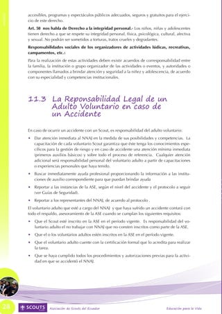 ANEXOS
         accesibles, programas y espectáculos públicos adecuados, seguros y gratuitos para el ejerci-
ANEXOS




         cio de este derecho.
         Art. 50 nos habla de Derecho a la integridad personal.- Los niños, niñas y adolescentes
         tienen derecho a que se respete su integridad personal, física, psicológica, cultural, afectiva
         y sexual. No podrán ser sometidos a torturas, tratos crueles y degradantes.
         Responsabilidades sociales de los organizadores de actividades lúdicas, recreativas,
         campamentos, etc.:
         Para la realización de estas actividades deben existir acuerdos de corresponsabilidad entre
         la familia, la institución o grupo organizador de las actividades o eventos, y autoridades o
         componentes llamados a brindar atención y seguridad a la niñez y adolescencia, de acuerdo
         con su especialidad y competencias institucionales.




         11.3 La Reponsabilidad Legal de un
              Adulto Voluntario en caso de
              un Accidente

         En caso de ocurrir un accidente con un Scout, es responsabilidad del adulto voluntario:
         •	 Dar atención inmediata al NNAJ en la medida de sus posibilidades y competencias. La
            capacitación de cada voluntario Scout garantiza que éste tenga los conocimientos espe-
            cíficos para la gestión de riesgo y en caso de accidente una atención mínima inmediata
            (primeros auxilios básicos) y sobre todo el proceso de referencia. Cualquier atención
            adicional será responsabilidad personal del voluntario adulto a partir de capacitaciones
            o experiencias personales que haya tenido.
         •	 Buscar inmediatamente ayuda profesional proporcionando la información a las institu-
            ciones de auxilio correspondiente para que puedan brindar ayuda
         •	 Reportar a las instancias de la ASE, según el nivel del accidente y el protocolo a seguir
            (ver Guías de Seguridad).
         •	 Reportar a los representantes del NNAJ, de acuerdo al protocolo .
         El voluntario adulto que esté a cargo del NNAJ y que haya sufrido un accidente contará con
         todo el respaldo, asesoramiento de la ASE cuando se cumplan los siguientes requisitos:
         •	 Que el Scout esté inscrito en la ASE en el período vigente. Es responsabilidad del vo-
            luntario adulto el no trabajar con NNAJ que no consten inscritos como parte de la ASE.
         •	 Que el o los voluntarios adultos estén inscritos en la ASE en el período vigente.
         •	 Que el voluntario adulto cuente con la certificación formal que lo acredita para realizar
            la tarea.
         •	 Que se haya cumplido todos los procedimientos y autorizaciones previas para la activi-
            dad en que se accidentó el NNAJ.




 28                  Asociación de Scouts del Ecuador                                     Educación para la Vida
 
