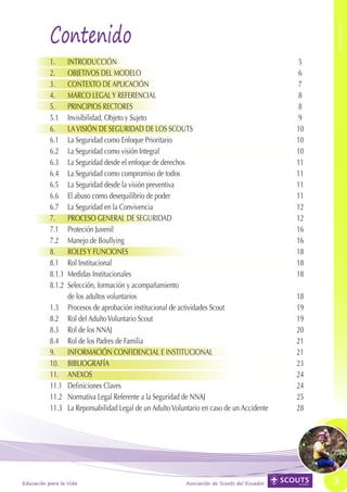 Contenido




                                                                                                   CONTENIDO
           	
           1.	 INTRODUCCIÓN	                                                                  5
           2.	 OBJETIVOS DEL MODELO	                                                          6
           3.	 CONTEXTO DE APLICACIÓN	                                                        7	
           4.	 MARCO LEGAL Y REFERENCIAL	                                                     8
           5. 	 PRINCIPIOS RECTORES	                                                          8
           5.1	 Invisibilidad, Objeto y Sujeto	                                               9
           6. 	 LA VISIÓN DE SEGURIDAD DE LOS SCOUTS	                                         10
           6.1	 La Seguridad como Enfoque Prioritario	                                        10
           6.2	 La Seguridad como visión Integral	                                            10
           6.3 	 La Seguridad desde el enfoque de derechos	                                   11
           6.4	 La Seguridad como compromiso de todos	                                        11
           6.5 	 La Seguridad desde la visión preventiva	                                     11
           6.6	 El abuso como desequilibrio de poder	                                         11
           6.7 	 La Seguridad en la Convivencia	                                              12
           7.	 PROCESO GENERAL DE SEGURIDAD	                                                  12
           7.1	 Proteción Juvenil	                                                            16
           7.2	 Manejo de Boullying	                                                          16
           8. 	 ROLES Y FUNCIONES	                                                            18
           8.1	 Rol Institucional	                                                            18
           8.1.1	 Medidas Institucionales	                                                    18
           8.1.2	 Selección, formación y acompañamiento
                	 de los adultos voluntarios	                                                 18
           1.3 	 Procesos de aprobación institucional de actividades Scout	                   19
           8.2 	 Rol del Adulto Voluntario Scout	                                             19
           8.3	 Rol de los NNAJ	                                                              20
           8.4 	 Rol de los Padres de Familia	                                                21
           9.	 INFORMACIÓN CONFIDENCIAL E INSTITUCIONAL	                                      21
           10.	BIBLIOGRAFÍA	                                                                  23
           11. 	 ANEXOS	                                                                      24
           11.1	 Definiciones Claves	                                                         24
           11.2 	 Normativa Legal Referente a la Seguridad de NNAJ	                           25
           11.3	 La Reponsabilidad Legal de un Adulto Voluntario en caso de un Accidente	     28




Educación para la Vida                                     Asociación de Scouts del Ecuador        3
 