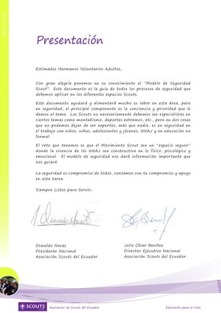 PRESENTACIÓN




                                                                                                       PRESENTACIÓN
               Presentación

               Estimados Hermanos Voluntarios Adultos,


               Con gran alegría ponemos en su conocimiento el “Modelo de Seguridad
               Scout”. Este documento es la guía de todos los procesos de seguridad que
               debemos aplicar en los diferentes espacios Scouts.

               Este documento ayudará y alimentará mucho su labor en esta área, pero
               en seguridad, el principal componente es la conciencia y prioridad que le
               demos al tema. Los Scouts no necesariamente debemos ser especialistas en
               ciertos temas como montañismo, deportes extremos, etc., pero en dos cosas
               que no podemos dejar de ser expertos, más que nadie, es en seguridad en
               el trabajo con niños, niñas, adolescentes y jóvenes, NNAJ y en educación no
               formal.

               El reto que tenemos es que el Movimiento Scout sea un “espacio seguro”
               donde la vivencia de los NNAJ sea constructiva en lo físico, psicológico y
               emocional. El modelo de seguridad nos dará información importante que
               nos guiará.


               La seguridad es compromiso de todos, contamos con tu compromiso y apoyo
               en esta tarea.


               Siempre Listos para Servir,




               Oswaldo Navas                             Julio César Benítez
               Presidente Nacional                       Director Ejecutivo Nacional
               Asociación Scouts del Ecuador             Asociación Scouts del Ecuador




      4              Asociación de Scouts del Ecuador                         Educación para la Vida
 