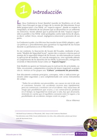 1




                                                                                                                                          INTRODUCCIÓN
INTRODUCCIÓN




                                                    .	 Introducción

                                L   a 36va Conferencia Scout Mundial reunida en Tesalónica en el año
                                2002, hace hincapié en que el logro de la misión del Movimiento Scout
                                debe proporcionar a los NNAJ un “espacio seguro”, donde se respete la
                                integridad y el derecho de los jóvenes que se desarrollan en un ambiente
                                no restrictivo. Insiste además que la prestación de éste “espacio seguro”
                                sólo es posible si los NNAJ están protegidos contra toda forma de abuso,
                                es decir: verbal, físico, sexual, negligencia emocional y presiones de sus
                                pares.

                                La Conferencia pide a las Oficinas Nacionales Scout (ONS) adoptar y apli-
                                car políticas y procedimientos para garantizar la seguridad de los Scouts
                                durante su permanencia en el Movimiento.

                                En ese contexto, la Asociación de Scouts del Ecuador, mediante el pre-
                                sente “Modelo de Seguridad Scout”, quiere dar a conocer criterios para el
                                manejo de la seguridad integral de los Scouts, no sólo tomando en cuenta
                                la aplicación de medidas en caso de emergencias, sino vigilando además
                                el cumplimiento de los derechos de los NNAJ, la prevención y mitigación,
                                viviendo el Movimiento Scout como un “Espacio Seguro”.

                                Este Modelo no quiere ser limitante para la realización de actividades, sa-
                                lidas, excursiones, campamentos o eventos de mayor magnitud, su propó-
                                sito es motivar en los grupos una “Cultura” permanente de prevención.

                                Este documento contiene principios, conceptos, roles e indicaciones ge-
                                nerales sobre seguridad, y será complementado con varios instrumentos
                                de campo.

                                        “Todos los accidentes son prevenibles, sus causas no son ni de azar,
                                        ni cuestiones fortuitas. Los accidentes ocurren muy rápidamente,
                                        pero no comienzan y terminan con el accidente. Hay situaciones de
                                        riesgo que posibilitaron que ocurra, y sus consecuencias perduran
                                        en el tiempo. La Seguridad no existe por sí sola, hay que alcanzarla,
                                        teniendo en cuenta que el equilibrio constante entre lo seguro y las
                                        posibilidades de accidentes siempre están en juego.” 3

                                                                                                                       Oscar Albornoz




                           1
                               36th World Scout Conference in Thessaloniki, 2002. (Extract of the Conference Resolution).
                           2
                               Nos referiremos como NNAJ o Scouts indistintamente a los niños, niñas, adolescentes y jóvenes que forman
                               parte del Movimiento Scout.
                           3
                               COMPINA




               Educación para la Vida                                                         Asociación de Scouts del Ecuador            5
 