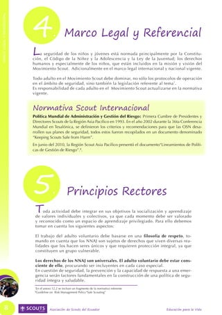 4




                                                                                                                                MARCO LEGAL Y REFERENCIAL
MARCO LEGAL Y REFERENCIAL




                                              . Marco Legal y Referencial
                            L  a seguridad de los niños y jóvenes está normada principalmente por la Constitu-
                            ción, el Código de la Niñez y la Adolescencia y la Ley de la Juventud; los derechos
                            humanos y especialmente de los niños, que están incluidos en la misión y visión del
                            Movimiento Scout. Adicionalmente en el marco legal internacional y nacional vigente.

                            Todo adulto en el Movimiento Scout debe dominar, no sólo los protocolos de operación
                            en el ámbito de seguridad, sino también la legislación referente al tema 7.
                            Es responsabilidad de cada adulto en el Movimiento Scout actualizarse en la normativa
                            vigente.


                            Normativa Scout Internacional
                            Política Mundial de Administración y Gestión del Riesgo: Primera Cumbre de Presidentes y
                            Directores Scouts de la Región Asia Pacífico en 1993. En el año 2002 durante la 36ta Conferencia
                            Mundial en Tesalónica, se definieron los criterios y recomendaciones para que las OSN desa-
                            rrollen sus planes de seguridad, todos estos fueron recopilados en un documento denominado
                            “Keeping Scouts Safe from Harm”.
                            En junio del 2010, la Región Scout Asia Pacífico presentó el documento“Lineamientos de Políti-
                            cas de Gestión de Riesgo”.8.




                            5                .          Principios Rectores
                             T   oda actividad debe integrar en sus objetivos la socialización y aprendizaje
                             de valores individuales y colectivos, ya que cada momento debe ser valorado
                             y reconocido como un espacio de aprendizaje privilegiado. Para ello debemos
                             tomar en cuenta los siguientes aspectos:

                             El trabajo del adulto voluntario debe basarse en una filosofía de respeto, to-
                             mando en cuenta que los NNAJ son sujetos de derechos que viven diversas rea-
                             lidades que los hacen seres únicos y que requieren protección integral, ya que
                             constituyen un grupo vulnerable.

                             Los derechos de los NNAJ son universales. El adulto voluntario debe estar cons-
                             ciente de ello, procurando ser incluyentes en cada caso especial.
                             En cuestión de seguridad, la prevención y la capacidad de respuesta a una emer-
                             gencia serán factores fundamentales en la construcción de una política de segu-
                             ridad íntegra y saludable.
                             7
                                 En el anexo 12.2 se incluye un fragmento de la normativa referente
                             8
                                 Guideline on Risk Management Policy“Safe Scouting”




             8                             Asociación de Scouts del Ecuador                            Educación para la Vida
 