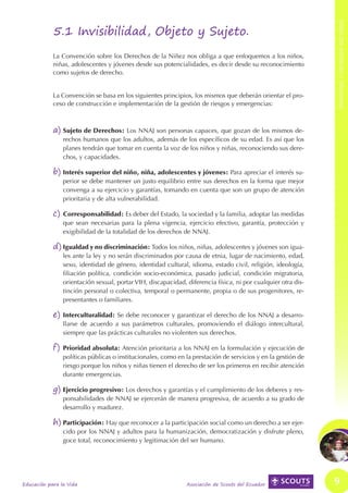 PRINCIPIOS Y CRITERIOS RECTORES
MARCO LEGAL Y REFERENCIAL




                                        5.1 Invisibilidad, Objeto y Sujeto.
                                        La Convención sobre los Derechos de la Niñez nos obliga a que enfoquemos a los niños,
                                        niñas, adolescentes y jóvenes desde sus potencialidades, es decir desde su reconocimiento
                                        como sujetos de derecho.


                                        La Convención se basa en los siguientes principios, los mismos que deberán orientar el pro-
                                        ceso de construcción e implementación de la gestión de riesgos y emergencias:



                                        a)	Sujeto de Derechos: Los NNAJ son personas capaces, que gozan de los mismos de-
                                            rechos humanos que los adultos, además de los específicos de su edad. Es así que los
                                            planes tendrán que tomar en cuenta la voz de los niños y niñas, reconociendo sus dere-
                                            chos, y capacidades.

                                        b)	Interés superior del niño, niña, adolescentes y jóvenes: Para apreciar el interés su-
                                            perior se debe mantener un justo equilibrio entre sus derechos en la forma que mejor
                                            convenga a su ejercicio y garantías, tomando en cuenta que son un grupo de atención
                                            prioritaria y de alta vulnerabilidad.

                                        c)	 Corresponsabilidad: Es deber del Estado, la sociedad y la familia, adoptar las medidas
                                            que sean necesarias para la plena vigencia, ejercicio efectivo, garantía, protección y
                                            exigibilidad de la totalidad de los derechos de NNAJ.

                                        d)	Igualdad y no discriminación: Todos los niños, niñas, adolescentes y jóvenes son igua-
                                            les ante la ley y no serán discriminados por causa de etnia, lugar de nacimiento, edad,
                                            sexo, identidad de género, identidad cultural, idioma, estado civil, religión, ideología,
                                            filiación política, condición socio-económica, pasado judicial, condición migratoria,
                                            orientación sexual, portar VIH, discapacidad, diferencia física, ni por cualquier otra dis-
                                            tinción personal o colectiva, temporal o permanente, propia o de sus progenitores, re-
                                            presentantes o familiares.

                                        e)	Interculturalidad: Se debe reconocer y garantizar el derecho de los NNAJ a desarro-
                                            llarse de acuerdo a sus parámetros culturales, promoviendo el diálogo intercultural,
                                            siempre que las prácticas culturales no violenten sus derechos.

                                        f)	 Prioridad absoluta: Atención prioritaria a los NNAJ en la formulación y ejecución de
                                            políticas públicas o institucionales, como en la prestación de servicios y en la gestión de
                                            riesgo porque los niños y niñas tienen el derecho de ser los primeros en recibir atención
                                            durante emergencias.

                                        g)	Ejercicio progresivo: Los derechos y garantías y el cumplimiento de los deberes y res-
                                            ponsabilidades de NNAJ se ejercerán de manera progresiva, de acuerdo a su grado de
                                            desarrollo y madurez.

                                        h)	Participación: Hay que reconocer a la participación social como un derecho a ser ejer-
                                            cido por los NNAJ y adultos para la humanización, democratización y disfrute pleno,
                                            goce total, reconocimiento y legitimación del ser humano.




                            Educación para la Vida                                        Asociación de Scouts del Ecuador                9
 