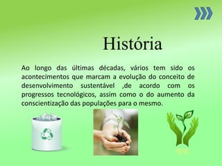 História
Ao longo das últimas décadas, vários tem sido os
acontecimentos que marcam a evolução do conceito de
desenvolvimento sustentável ,de acordo com os
progressos tecnológicos, assim como o do aumento da
conscientização das populações para o mesmo.
 