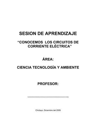 SESION DE APRENDIZAJE
“CONOCEMOS LOS CIRCUITOS DE
    CORRIENTE ELÉCTRICA”


               ÁREA:

CIENCIA TECNOLOGÍA Y AMBIENTE



          PROFESOR:


    ……………………………..


        Chiclayo, Diciembre del 2009
 