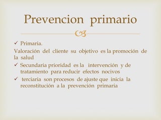 
 Primaria.
Valoración del cliente su objetivo es la promoción de
la salud
 Secundaria prioridad es la intervención y de
tratamiento para reducir efectos nocivos
 terciaria son procesos de ajuste que inicia la
reconstitución a la prevención primaria
Prevencion primario
 