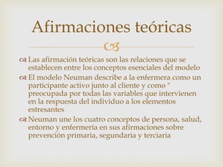 
 Las afirmación teóricas son las relaciones que se
establecen entre los conceptos esenciales del modelo
 El modelo Neuman describe a la enfermera como un
participante activo junto al cliente y como "
preocupada por todas las variables que intervienen
en la respuesta del individuo a los elementos
estresantes
 Neuman une los cuatro conceptos de persona, salud,
entorno y enfermería en sus afirmaciones sobre
prevención primaria, segundaria y terciaria
Afirmaciones teóricas
 