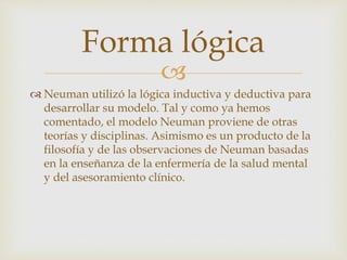 
 Neuman utilizó la lógica inductiva y deductiva para
desarrollar su modelo. Tal y como ya hemos
comentado, el modelo Neuman proviene de otras
teorías y disciplinas. Asimismo es un producto de la
filosofía y de las observaciones de Neuman basadas
en la enseñanza de la enfermería de la salud mental
y del asesoramiento clínico.
Forma lógica
 