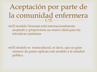 
 El modelo Neuman está internacionalmente
aceptado y proporciona un marco ideal para las
iniciativas sanitarias
 El modelo es transcultural, es decir, que un gran
número de países aplican este modelo a la sanidad
pública
Aceptación por parte de
la comunidad enfermera
 