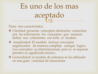 
Tiene tres caracteristica
 Claridad: presenta conceptos abstractos conocidos
por las enfermeras los conceptos que neuman
define son coherentes con todo el modelo
 simplicidad: El modelo incluye conceptos
organizados de manera compleja aunque logica.
Los conceptos se interrelacionan, pero si se separan
pierden su significado teorico
 Generalidad: el modelo de sistemas se ha utilizado
en una gran variedad de situaciones
Es uno de los mas
aceptado
 