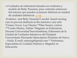 
 Cuidados de enfermería basados en evidencia y
modelo de Betty Neuman, para controlar estresores
del entorno que pueden ocasionar delirium en unidad
de cuidados intensivos
Evidence -and Betty Neuman's model- based nursing
care to prevent deilrium in the intensive care unit
*Gómez Tovar, Luz Omaira **Díaz Suarez, Leticia
***Cortés Muñoz, Fabián *Magister en Enfermería.
Docente Universidad Surcolombiana, Enfermera de la
Unidad de Cuidados Intensivos del Hospital
Universitario Hernando Moncaleano Perdomo de Neiva
– Huila. E-mail: omairagt@gmail.com ** Enfermera,
Especialista en Cuidado Intensivo, Magister en
Educación.
 