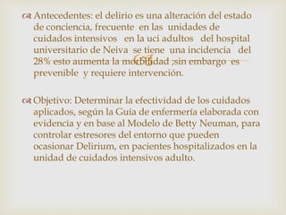 
 Antecedentes: el delirio es una alteración del estado
de conciencia, frecuente en las unidades de
cuidados intensivos en la uci adultos del hospital
universitario de Neiva se tiene una incidencia del
28% esto aumenta la morbilidad ;sin embargo es
prevenible y requiere intervención.
 Objetivo: Determinar la efectividad de los cuidados
aplicados, según la Guía de enfermería elaborada con
evidencia y en base al Modelo de Betty Neuman, para
controlar estresores del entorno que pueden
ocasionar Delirium, en pacientes hospitalizados en la
unidad de cuidados intensivos adulto.
 