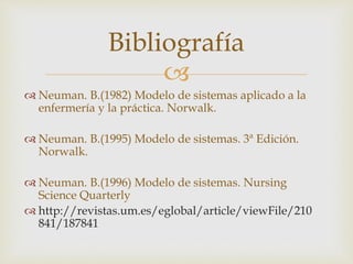 
 Neuman. B.(1982) Modelo de sistemas aplicado a la
enfermería y la práctica. Norwalk.
 Neuman. B.(1995) Modelo de sistemas. 3ª Edición.
Norwalk.
 Neuman. B.(1996) Modelo de sistemas. Nursing
Science Quarterly
 http://revistas.um.es/eglobal/article/viewFile/210
841/187841
Bibliografía
 