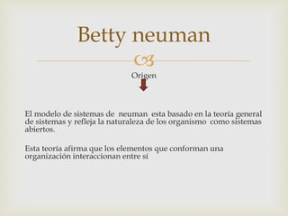 
Origen
El modelo de sistemas de neuman esta basado en la teoría general
de sistemas y refleja la naturaleza de los organismo como sistemas
abiertos.
Esta teoría afirma que los elementos que conforman una
organización interaccionan entre sí
Betty neuman
 