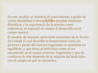 
En este modelo se sintetiza el conocimiento a partir de
varias disciplinas e incorpora sus propias creencias
filosóficas y la experiencia de la teorista como
enfermera, en especial en cuento al desarrollo en el
campo mental.
El modelo de neuman aprovecha elementos de la Teoría
de Gestalt el cual describe la homeostasis como un
proceso a partir del cual un organismo se mantiene en
equilibrio, y que toma al individuo como el ser
encontrado en el campo entorno- organismo y que la
conducta de este depende de la relación del individuo
con el campo en que se encuentra.
 