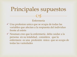 
Enfermeria
 Una profesion unica que se ocupa de todas las
variables que afectan a la respuesta del individuo
frente al estrés
 Neuman cree que la enfermería debe cuidar a la
persona en su totalidad, considera que la
enfermera es una profesión única que se ocupa de
todas las variedades
Principales supuestos
 
