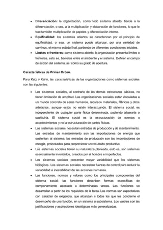  Diferenciación: la organización, como todo sistema abierto, tiende a la
diferenciación, o sea, a la multiplicación y elaboración de funciones, lo que le
trae también multiplicación de papeles y diferenciación interna.
 Equifinalidad: los sistemas abiertos se caracterizan por el principio de
equifinalidad, o sea, un sistema puede alcanzar, por una variedad de
caminos, el mismo estado final, partiendo de diferentes condiciones iniciales.
 Límites o fronteras: como sistema abierto, la organización presenta límites o
fronteras, esto es, barreras entre el ambiente y el sistema. Definen el campo
de acción del sistema, así como su grado de apertura.
Características de Primer Orden.
Para Katz y Kahn, las características de las organizaciones como sistemas sociales
son las siguientes:
 Los sistemas sociales, al contrario de las demás estructuras básicas, no
tienen limitación de amplitud. Las organizaciones sociales están vinculadas a
un mundo concreto de seres humanos, recursos materiales, fábricas y otros
artefactos, aunque estos no estén interactuando. El sistema social, es
independiente de cualquier parte física determinada, pudiendo aligerarla o
sustituirla. El sistema social es la estructuración de eventos o
acontecimientos y no la estructuración de partes físicas.
 Los sistemas sociales necesitan entradas de producción y de mantenimiento.
Las entradas de mantenimiento son las importaciones de energía que
sustentan al sistema; las entradas de producción son las importaciones de
energía, procesadas para proporcionar un resultado productivo.
 Los sistemas sociales tienen su naturaleza planeada, esto es, son sistemas
esencialmente inventados, creados por el hombre e imperfectos.
 Los sistemas sociales presentan mayor variabilidad que los sistemas
biológicos. Los sistemas sociales necesitan fuerzas de control para reducir la
variabilidad e inestabilidad de las acciones humanas.
 Las funciones, normas y valores como los principales componentes del
sistema social: las funciones describen formas específicas de
comportamiento asociado a determinadas tareas. Las funciones se
desarrollan a partir de los requisitos de la tarea. Las normas son expectativas
con carácter de exigencia, que alcanzan a todos los que les concierne el
desempeño de una función, en un sistema o subsistema. Los valores son las
justificaciones y aspiraciones ideológicas más generalizadas.
 