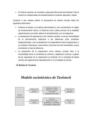  El sistema necesita, de constante y depurada información del ambiente. Para el
sistema es indispensable una retroalimentación constante, depurada y rápida.
Contrario a ese enfoque abierto, la perspectiva de sistema cerrado indica las
siguientes distorsiones:
 Conduce el estudio y la práctica administrativa a una concentración en reglas
de funcionamiento interno, la eficiencia como criterio primario de la viabilidad
organizacional y por ende, énfasis en procedimientos y no en programas.
 La perspectiva de organización como sistema cerrado, se da por insensibilidad
de la administración tradicional a las diferencias entre ambientes
organizacionales y por la desatención a la dependencia entre la organización y
su ambiente. Soluciones, instrumentos y técnicas son ínter transferibles, ya que
el ambiente no hace la diferencia.
 La perspectiva de la organización como sistema cerrado, lleva a la
insensibilidad hacia la necesidad de cambios y adaptación continua y urgente
de las respuestas de la organización al ambiente. En un ambiente de rápido
cambio, las organizaciones desaparecerán si no se adaptan al cambio.
14. Modelo de Tavistock.
 
