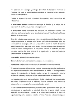 Fue propuesto por sociólogos y sicólogos del Instituto de Relaciones Humanas de
Tavistock, con base en investigaciones realizadas en minas de carbón inglesas y
empresas textiles hindúes.
Concibe la organización como un sistema socio técnico estructurado sobre dos
subsistemas:
El subsistema técnico: conlleva la tecnología, el territorio y el tiempo. Es el
responsable de la eficiencia potencial de la organización.
El subsistema social: comprende los individuos, las relaciones sociales y las
exigencias de la organización tanto formal como informal. Transforma la eficiencia
potencial en eficiencia real.
Estos dos subsistemas presentan una íntima interrelación, son interdependientes y se
influyen mutuamente. El enfoque socio técnico concibe a la organización como una
combinación de tecnología y a la vez un subsistema social. El modelo de sistema
abierto propuesto por el enfoque socio técnico, importa cosas del medio ambiente, las
cuales en base a ciertos procesos de conversión, convierte en productos, servicios,
etc., para exportar. La tarea primaria de la organización es algo que le permita
sobrevivir dentro de ese proceso de:
Importación: adquisición de materias primas.
Conversión: transformación de las importaciones en exportaciones.
Exportación: colocación de los resultados de la importación y de la conversión.
El fundamento de este enfoque es que cualquier sistema de producción requiere tanto
una organización tecnológica como una organización de trabajo. La tecnología limita la
especie de organización de trabajo posible, aunque la organización presenta
propiedades sociales y sicológicas propias pero independientes de la tecnología.
Las organizaciones tienen una doble función: técnica (relacionada con la coordinación
del trabajo e identificación de la autoridad) y social (referente a los medios de
relacionar las personas, para lograr que ellas trabajen juntas).
El subsistema técnico es determinado por los requisitos típicos de las tareas que son
ejecutadas por la organización. La tecnología determina el tipo de entrada humana
necesaria a la organización. También es el factor determinante de la estructura
organizacional y de las relaciones entre los servicios. Pero este subsistema no puede
 