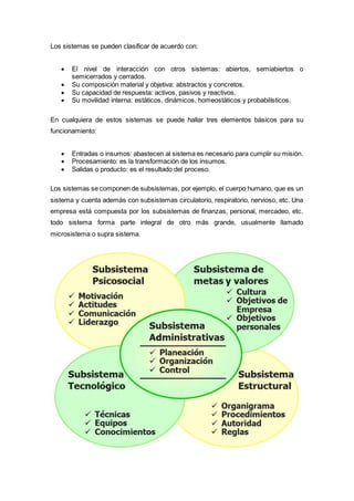 Los sistemas se pueden clasificar de acuerdo con:
 El nivel de interacción con otros sistemas: abiertos, semiabiertos o
semicerrados y cerrados.
 Su composición material y objetiva: abstractos y concretos.
 Su capacidad de respuesta: activos, pasivos y reactivos.
 Su movilidad interna: estáticos, dinámicos, homeostáticos y probabilísticos.
En cualquiera de estos sistemas se puede hallar tres elementos básicos para su
funcionamiento:
 Entradas o insumos: abastecen al sistema es necesario para cumplir su misión.
 Procesamiento: es la transformación de los insumos.
 Salidas o producto: es el resultado del proceso.
Los sistemas se componen de subsistemas, por ejemplo, el cuerpo humano, que es un
sistema y cuenta además con subsistemas circulatorio, respiratorio, nervioso, etc. Una
empresa está compuesta por los subsistemas de finanzas, personal, mercadeo, etc.
todo sistema forma parte integral de otro más grande, usualmente llamado
microsistema o supra sistema.
 