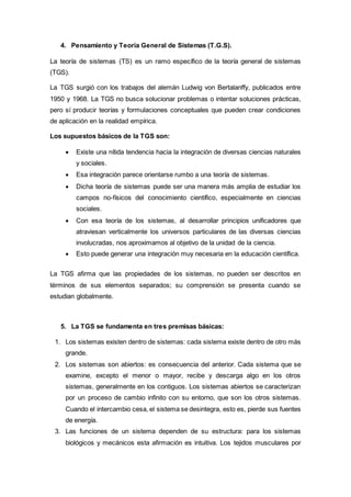 4. Pensamiento y Teoría General de Sistemas (T.G.S).
La teoría de sistemas (TS) es un ramo específico de la teoría general de sistemas
(TGS).
La TGS surgió con los trabajos del alemán Ludwig von Bertalanffy, publicados entre
1950 y 1968. La TGS no busca solucionar problemas o intentar soluciones prácticas,
pero sí producir teorías y formulaciones conceptuales que pueden crear condiciones
de aplicación en la realidad empírica.
Los supuestos básicos de la TGS son:
 Existe una nítida tendencia hacia la integración de diversas ciencias naturales
y sociales.
 Esa integración parece orientarse rumbo a una teoría de sistemas.
 Dicha teoría de sistemas puede ser una manera más amplia de estudiar los
campos no-físicos del conocimiento científico, especialmente en ciencias
sociales.
 Con esa teoría de los sistemas, al desarrollar principios unificadores que
atraviesan verticalmente los universos particulares de las diversas ciencias
involucradas, nos aproximamos al objetivo de la unidad de la ciencia.
 Esto puede generar una integración muy necesaria en la educación científica.
La TGS afirma que las propiedades de los sistemas, no pueden ser descritos en
términos de sus elementos separados; su comprensión se presenta cuando se
estudian globalmente.
5. La TGS se fundamenta en tres premisas básicas:
1. Los sistemas existen dentro de sistemas: cada sistema existe dentro de otro más
grande.
2. Los sistemas son abiertos: es consecuencia del anterior. Cada sistema que se
examine, excepto el menor o mayor, recibe y descarga algo en los otros
sistemas, generalmente en los contiguos. Los sistemas abiertos se caracterizan
por un proceso de cambio infinito con su entorno, que son los otros sistemas.
Cuando el intercambio cesa, el sistema se desintegra, esto es, pierde sus fuentes
de energía.
3. Las funciones de un sistema dependen de su estructura: para los sistemas
biológicos y mecánicos esta afirmación es intuitiva. Los tejidos musculares por
 