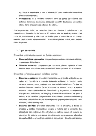aquí nace la negentropía, o sea, la información como medio o instrumento de
ordenación del sistema.
 Homeostasis: es el equilibrio dinámico entre las partes del sistema. Los
sistemas tienen una tendencia a adaptarse con el fin de alcanzar un equilibrio
interno frente a los cambios externos del entorno.
Una organización podrá ser entendida como un sistema o subsistema o un
supersistema, dependiendo del enfoque. El sistema total es aquel representado por
todos los componentes y relaciones necesarios para la realización de un objetivo,
dado un cierto número de restricciones. Los sistemas pueden operar, tanto en serio
como en paralelo.
7. Tipos de sistemas.
En cuanto a su constitución, pueden ser físicos o abstractos:
 Sistemas físicos o concretos: compuestos por equipos, maquinaria, objetos y
cosas reales. El hardware.
 Sistemas abstractos: compuestos por conceptos, planes, hipótesis e ideas.
Muchas veces solo existen en el pensamiento de las personas. Es el software.
En cuanto a su naturaleza, pueden cerrados o abiertos:
 Sistemas cerrados: no presentan intercambio con el medio ambiente que los
rodea, son herméticos a cualquier influencia ambiental. No reciben ningún
recursos externo y nada producen que sea enviado hacia fuera. En rigor, no
existen sistemas cerrados. Se da el nombre de sistema cerrado a aquellos
sistemas cuyo comportamiento es determinístico y programado y que opera con
muy pequeño intercambio de energía y materia con el ambiente. Se aplica el
término a los sistemas completamente estructurados, donde los elementos y
relaciones se combinan de una manera peculiar y rígida produciendo una salida
invariable, como las máquinas.
 Sistemas abiertos: presentan intercambio con el ambiente, a través de
entradas y salidas. Intercambian energía y materia con el ambiente. Son
adaptativos para sobrevivir. Su estructura es óptima cuando el conjunto de
elementos del sistema se organiza, aproximándose a una operación adaptativa.
La adaptabilidad es un continuo proceso de aprendizaje y de auto-organización.
 
