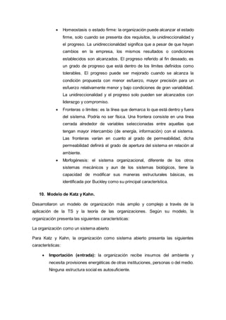  Homeostasis o estado firme: la organización puede alcanzar el estado
firme, solo cuando se presenta dos requisitos, la unidireccionalidad y
el progreso. La unidireccionalidad significa que a pesar de que hayan
cambios en la empresa, los mismos resultados o condiciones
establecidos son alcanzados. El progreso referido al fin deseado, es
un grado de progreso que está dentro de los límites definidos como
tolerables. El progreso puede ser mejorado cuando se alcanza la
condición propuesta con menor esfuerzo, mayor precisión para un
esfuerzo relativamente menor y bajo condiciones de gran variabilidad.
La unidireccionalidad y el progreso solo pueden ser alcanzados con
liderazgo y compromiso.
 Fronteras o límites: es la línea que demarca lo que está dentro y fuera
del sistema. Podría no ser física. Una frontera consiste en una línea
cerrada alrededor de variables seleccionadas entre aquellas que
tengan mayor intercambio (de energía, información) con el sistema.
Las fronteras varían en cuanto al grado de permeabilidad, dicha
permeabilidad definirá el grado de apertura del sistema en relación al
ambiente.
 Morfogénesis: el sistema organizacional, diferente de los otros
sistemas mecánicos y aun de los sistemas biológicos, tiene la
capacidad de modificar sus maneras estructurales básicas, es
identificada por Buckley como su principal característica.
10. Modelo de Katz y Kahn.
Desarrollaron un modelo de organización más amplio y complejo a través de la
aplicación de la TS y la teoría de las organizaciones. Según su modelo, la
organización presenta las siguientes características:
La organización como un sistema abierto
Para Katz y Kahn, la organización como sistema abierto presenta las siguientes
características:
 Importación (entrada): la organización recibe insumos del ambiente y
necesita provisiones energéticas de otras instituciones, personas o del medio.
Ninguna estructura social es autosuficiente.
 