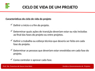 13
Profa. Maria Auxiliadora
Fonte:
PRESSMAN, ROGER - Engenharia de Software - 6° Edição
SOMMERVILLE - Engenharia de Software - 8° Edição
CICLO DE VIDA DE UM PROJETO
Prof. Me. Francisco de Sousa Lima Neto Gestão e Gerenciamento de Projetos
Características do ciclo de vida do projeto
 Definir o início e o fim do projeto.
 Determinar quais ações de transição deveriam estar ou não incluídas
ao final das fases do projeto ou entre projetos.
 Definir o trabalho ou esforço técnico que deveria ser feito em cada
fase do projeto.
 Determinar as pessoas que deveriam estar envolvidas em cada fase do
projeto.
 Como controlar e aprovar cada fase.
 
