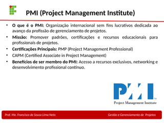 15
Profa. Maria Auxiliadora
Fonte:
PRESSMAN, ROGER - Engenharia de Software - 6° Edição
SOMMERVILLE - Engenharia de Software - 8° Edição
PMI (Project Management Institute)
• O que é o PMI: Organização internacional sem fins lucrativos dedicada ao
avanço da profissão de gerenciamento de projetos.
• Missão: Promover padrões, certificações e recursos educacionais para
profissionais de projetos.
• Certificações Principais: PMP (Project Management Professional)
• CAPM (Certified Associate in Project Management)
• Benefícios de ser membro do PMI: Acesso a recursos exclusivos, networking e
desenvolvimento profissional contínuo.
Prof. Me. Francisco de Sousa Lima Neto Gestão e Gerenciamento de Projetos
 