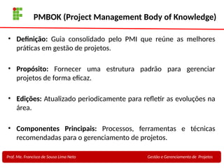 17
Profa. Maria Auxiliadora
Fonte:
PRESSMAN, ROGER - Engenharia de Software - 6° Edição
SOMMERVILLE - Engenharia de Software - 8° Edição
PMBOK (Project Management Body of Knowledge)
• Definição: Guia consolidado pelo PMI que reúne as melhores
práticas em gestão de projetos.
• Propósito: Fornecer uma estrutura padrão para gerenciar
projetos de forma eficaz.
• Edições: Atualizado periodicamente para refletir as evoluções na
área.
• Componentes Principais: Processos, ferramentas e técnicas
recomendadas para o gerenciamento de projetos.
Prof. Me. Francisco de Sousa Lima Neto Gestão e Gerenciamento de Projetos
 