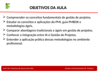 2
Profa. Maria Auxiliadora
Fonte:
PRESSMAN, ROGER - Engenharia de Software - 6° Edição
SOMMERVILLE - Engenharia de Software - 8° Edição
OBJETIVOS DA AULA
 Compreender os conceitos fundamentais de gestão de projetos.
 Estudar os conceitos e aplicações do PMI, guia PMBOK e
metodologias ágeis.
 Comparar abordagens tradicionais e ágeis em gestão de projetos.
 Conhecer a integração entre IA e Gestão de Projetos.
 Entender a aplicação prática dessas metodologias no ambiente
profissional.
Prof. Me. Francisco de Sousa Lima Neto Gestão e Gerenciamento de Projetos
 