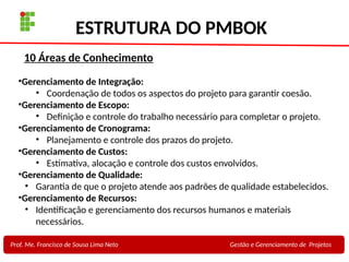 20
Profa. Maria Auxiliadora
Fonte:
PRESSMAN, ROGER - Engenharia de Software - 6° Edição
SOMMERVILLE - Engenharia de Software - 8° Edição
ESTRUTURA DO PMBOK
Prof. Me. Francisco de Sousa Lima Neto Gestão e Gerenciamento de Projetos
•Gerenciamento de Integração:
• Coordenação de todos os aspectos do projeto para garantir coesão.
•Gerenciamento de Escopo:
• Definição e controle do trabalho necessário para completar o projeto.
•Gerenciamento de Cronograma:
• Planejamento e controle dos prazos do projeto.
•Gerenciamento de Custos:
• Estimativa, alocação e controle dos custos envolvidos.
•Gerenciamento de Qualidade:
• Garantia de que o projeto atende aos padrões de qualidade estabelecidos.
•Gerenciamento de Recursos:
• Identificação e gerenciamento dos recursos humanos e materiais
necessários.
10 Áreas de Conhecimento
 
