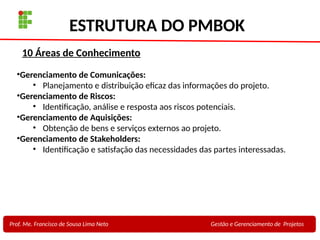 21
Profa. Maria Auxiliadora
Fonte:
PRESSMAN, ROGER - Engenharia de Software - 6° Edição
SOMMERVILLE - Engenharia de Software - 8° Edição
ESTRUTURA DO PMBOK
Prof. Me. Francisco de Sousa Lima Neto Gestão e Gerenciamento de Projetos
•Gerenciamento de Comunicações:
• Planejamento e distribuição eficaz das informações do projeto.
•Gerenciamento de Riscos:
• Identificação, análise e resposta aos riscos potenciais.
•Gerenciamento de Aquisições:
• Obtenção de bens e serviços externos ao projeto.
•Gerenciamento de Stakeholders:
• Identificação e satisfação das necessidades das partes interessadas.
10 Áreas de Conhecimento
 