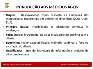 22
Profa. Maria Auxiliadora
Fonte:
PRESSMAN, ROGER - Engenharia de Software - 6° Edição
SOMMERVILLE - Engenharia de Software - 8° Edição
INTRODUÇÃO AOS MÉTODOS ÁGEIS
• Origem: Desenvolvidos como resposta às limitações das
metodologias tradicionais em ambientes dinâmicos (2001 Utah-
EUA).
• Princípio Básico: Flexibilidade e adaptação contínua às
mudanças.
• Foco: Entrega incremental de valor e colaboração próxima com o
cliente.
• Benefícios: Maior adaptabilidade, melhoria contínua e foco na
satisfação do cliente.
• Usabilidade: área de Tecnologia da informação e projetos de
alta complexidade
Prof. Me. Francisco de Sousa Lima Neto Gestão e Gerenciamento de Projetos
 