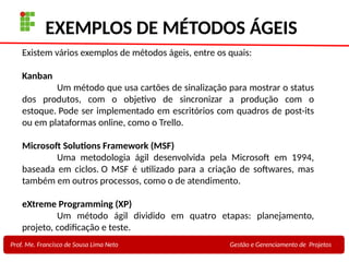 25
Profa. Maria Auxiliadora
Fonte:
PRESSMAN, ROGER - Engenharia de Software - 6° Edição
SOMMERVILLE - Engenharia de Software - 8° Edição
EXEMPLOS DE MÉTODOS ÁGEIS
Prof. Me. Francisco de Sousa Lima Neto Gestão e Gerenciamento de Projetos
Existem vários exemplos de métodos ágeis, entre os quais:
Kanban
Um método que usa cartões de sinalização para mostrar o status
dos produtos, com o objetivo de sincronizar a produção com o
estoque. Pode ser implementado em escritórios com quadros de post-its
ou em plataformas online, como o Trello.
Microsoft Solutions Framework (MSF)
Uma metodologia ágil desenvolvida pela Microsoft em 1994,
baseada em ciclos. O MSF é utilizado para a criação de softwares, mas
também em outros processos, como o de atendimento.
eXtreme Programming (XP)
Um método ágil dividido em quatro etapas: planejamento,
projeto, codificação e teste.
 