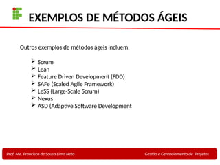 26
Profa. Maria Auxiliadora
Fonte:
PRESSMAN, ROGER - Engenharia de Software - 6° Edição
SOMMERVILLE - Engenharia de Software - 8° Edição
EXEMPLOS DE MÉTODOS ÁGEIS
Prof. Me. Francisco de Sousa Lima Neto Gestão e Gerenciamento de Projetos
Outros exemplos de métodos ágeis incluem:
 Scrum
 Lean
 Feature Driven Development (FDD)
 SAFe (Scaled Agile Framework)
 LeSS (Large-Scale Scrum)
 Nexus
 ASD (Adaptive Software Development
 