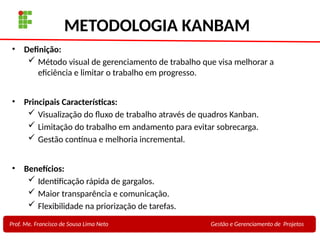 27
Profa. Maria Auxiliadora
Fonte:
PRESSMAN, ROGER - Engenharia de Software - 6° Edição
SOMMERVILLE - Engenharia de Software - 8° Edição
METODOLOGIA KANBAM
• Definição:
 Método visual de gerenciamento de trabalho que visa melhorar a
eficiência e limitar o trabalho em progresso.
• Principais Características:
 Visualização do fluxo de trabalho através de quadros Kanban.
 Limitação do trabalho em andamento para evitar sobrecarga.
 Gestão contínua e melhoria incremental.
• Benefícios:
 Identificação rápida de gargalos.
 Maior transparência e comunicação.
 Flexibilidade na priorização de tarefas.
Prof. Me. Francisco de Sousa Lima Neto Gestão e Gerenciamento de Projetos
 