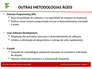 28
Profa. Maria Auxiliadora
Fonte:
PRESSMAN, ROGER - Engenharia de Software - 6° Edição
SOMMERVILLE - Engenharia de Software - 8° Edição
OUTRAS METODOLOGIAS ÁGEIS
• Extreme Programming (XP):
 Foco na qualidade do software e na capacidade de resposta às mudanças.
 Práticas-chave incluem programação em par e desenvolvimento orientado
a testes.
• Lean Software Development:
 Adaptação dos princípios Lean para o desenvolvimento de software.
 Enfatiza a eliminação de desperdícios e entrega de valor rapidamente.
• Crystal:
 Conjunto de metodologias adaptáveis baseadas no tamanho e criticidade
do projeto.
 Valoriza a interação humana e a comunicação frequente.
Prof. Me. Francisco de Sousa Lima Neto Gestão e Gerenciamento de Projetos
 