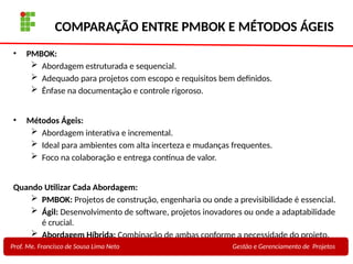 29
Profa. Maria Auxiliadora
Fonte:
PRESSMAN, ROGER - Engenharia de Software - 6° Edição
SOMMERVILLE - Engenharia de Software - 8° Edição
COMPARAÇÃO ENTRE PMBOK E MÉTODOS ÁGEIS
• PMBOK:
 Abordagem estruturada e sequencial.
 Adequado para projetos com escopo e requisitos bem definidos.
 Ênfase na documentação e controle rigoroso.
• Métodos Ágeis:
 Abordagem interativa e incremental.
 Ideal para ambientes com alta incerteza e mudanças frequentes.
 Foco na colaboração e entrega contínua de valor.
Quando Utilizar Cada Abordagem:
 PMBOK: Projetos de construção, engenharia ou onde a previsibilidade é essencial.
 Ágil: Desenvolvimento de software, projetos inovadores ou onde a adaptabilidade
é crucial.
 Abordagem Híbrida: Combinação de ambas conforme a necessidade do projeto.
Prof. Me. Francisco de Sousa Lima Neto Gestão e Gerenciamento de Projetos
 