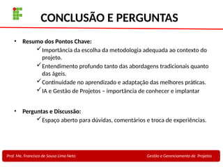 31
Profa. Maria Auxiliadora
Fonte:
PRESSMAN, ROGER - Engenharia de Software - 6° Edição
SOMMERVILLE - Engenharia de Software - 8° Edição
CONCLUSÃO E PERGUNTAS
• Resumo dos Pontos Chave:
Importância da escolha da metodologia adequada ao contexto do
projeto.
Entendimento profundo tanto das abordagens tradicionais quanto
das ágeis.
Continuidade no aprendizado e adaptação das melhores práticas.
IA e Gestão de Projetos – importância de conhecer e implantar
• Perguntas e Discussão:
Espaço aberto para dúvidas, comentários e troca de experiências.
Prof. Me. Francisco de Sousa Lima Neto Gestão e Gerenciamento de Projetos
 