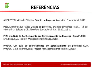 33
Profa. Maria Auxiliadora
Fonte:
PRESSMAN, ROGER - Engenharia de Software - 6° Edição
SOMMERVILLE - Engenharia de Software - 8° Edição
REFERÊNCIAS
ANDREOTTI, Vitor de Oliveira. Gestão de Projetos. Londrina: Educacional, 2019.
Paes, Evandro Silva P126g Gestão de projetos / Evandro Silva Paes [et al.]. – 2. ed.
– Londrina: Editora e Distribuidora Educacional S.A., 2020. 216 p.
PMI. Um Guia do Conhecimento em Gerenciamento de Projetos - Guia PMBOK
5ª Edição. EUA: Project Management Institute, 2013.
PMBOK. Um guia do conhecimento em gerenciamento de projetos: GUIA
PMBOK. 5. ed. Pennsylvania: Project Management Institute Inc., 2013.
Prof. Me. Francisco de Sousa Lima Neto Gestão e Gerenciamento de Projetos
 