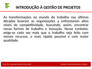 4
Profa. Maria Auxiliadora
Fonte:
PRESSMAN, ROGER - Engenharia de Software - 6° Edição
SOMMERVILLE - Engenharia de Software - 8° Edição
INTRODUÇÃO À GESTÃO DE PROJETOS
As transformações no mundo do trabalho nas últimas
décadas levaram as organizações a enfrentarem altos
níveis de competitividade, buscando, assim, encontrar
novas formas de trabalho e inovação. Nesse contexto,
exige-se cada vez mais que o trabalho seja feito com
menos recursos, o mais rápido possível e com maior
qualidade.
Prof. Me. Francisco de Sousa Lima Neto Gestão e Gerenciamento de Projetos
 