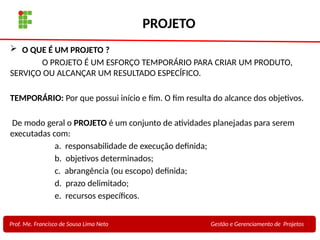 6
Profa. Maria Auxiliadora
Fonte:
PRESSMAN, ROGER - Engenharia de Software - 6° Edição
SOMMERVILLE - Engenharia de Software - 8° Edição
PROJETO
 O QUE É UM PROJETO ?
O PROJETO É UM ESFORÇO TEMPORÁRIO PARA CRIAR UM PRODUTO,
SERVIÇO OU ALCANÇAR UM RESULTADO ESPECÍFICO.
TEMPORÁRIO: Por que possui início e fim. O fim resulta do alcance dos objetivos.
De modo geral o PROJETO é um conjunto de atividades planejadas para serem
executadas com:
a. responsabilidade de execução definida;
b. objetivos determinados;
c. abrangência (ou escopo) definida;
d. prazo delimitado;
e. recursos específicos.
Prof. Me. Francisco de Sousa Lima Neto Gestão e Gerenciamento de Projetos
 