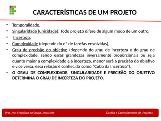 7
Profa. Maria Auxiliadora
Fonte:
PRESSMAN, ROGER - Engenharia de Software - 6° Edição
SOMMERVILLE - Engenharia de Software - 8° Edição
CARACTERÍSTICAS DE UM PROJETO
• Temporalidade,
• Singularidade (unicidade): Todo projeto difere de algum modo de um outro,
• Incerteza,
• Complexidade (depende do nº de tarefas envolvidas),
• Grau de precisão do objetivo (depende do grau de incerteza e do grau de
complexidade, sendo essas grandezas inversamente proporcionais ou seja
quanto maior a complexidade e a incerteza, menor será a precisão do objetivo
e vice versa, essa relação é conhecida como “Cubo da Incerteza”).
• O GRAU DE COMPLEXIDADE, SINGULARIDADE E PRECISÃO DO OBJETIVO
DETERMINA O GRAU DE INCERTEZA DO PROJETO.
Prof. Me. Francisco de Sousa Lima Neto Gestão e Gerenciamento de Projetos
 