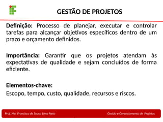 8
Profa. Maria Auxiliadora
Fonte:
PRESSMAN, ROGER - Engenharia de Software - 6° Edição
SOMMERVILLE - Engenharia de Software - 8° Edição
GESTÃO DE PROJETOS
Definição: Processo de planejar, executar e controlar
tarefas para alcançar objetivos específicos dentro de um
prazo e orçamento definidos.
Importância: Garantir que os projetos atendam às
expectativas de qualidade e sejam concluídos de forma
eficiente.
Elementos-chave:
Escopo, tempo, custo, qualidade, recursos e riscos.
Prof. Me. Francisco de Sousa Lima Neto Gestão e Gerenciamento de Projetos
 