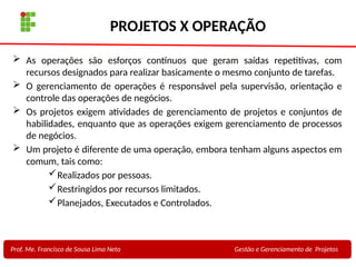 9
Profa. Maria Auxiliadora
Fonte:
PRESSMAN, ROGER - Engenharia de Software - 6° Edição
SOMMERVILLE - Engenharia de Software - 8° Edição
PROJETOS X OPERAÇÃO
 As operações são esforços contínuos que geram saídas repetitivas, com
recursos designados para realizar basicamente o mesmo conjunto de tarefas.
 O gerenciamento de operações é responsável pela supervisão, orientação e
controle das operações de negócios.
 Os projetos exigem atividades de gerenciamento de projetos e conjuntos de
habilidades, enquanto que as operações exigem gerenciamento de processos
de negócios.
 Um projeto é diferente de uma operação, embora tenham alguns aspectos em
comum, tais como:
Realizados por pessoas.
Restringidos por recursos limitados.
Planejados, Executados e Controlados.
Prof. Me. Francisco de Sousa Lima Neto Gestão e Gerenciamento de Projetos
 