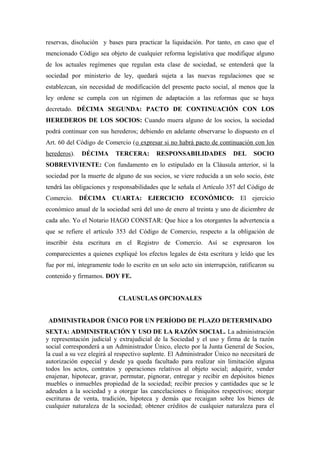 reservas, disolución y bases para practicar la liquidación. Por tanto, en caso que el
mencionado Código sea objeto de cualquier reforma legislativa que modifique alguno
de los actuales regímenes que regulan esta clase de sociedad, se entenderá que la
sociedad por ministerio de ley, quedará sujeta a las nuevas regulaciones que se
establezcan, sin necesidad de modificación del presente pacto social, al menos que la
ley ordene se cumpla con un régimen de adaptación a las reformas que se haya
decretado. DÉCIMA SEGUNDA: PACTO DE CONTINUACIÓN CON LOS
HEREDEROS DE LOS SOCIOS: Cuando muera alguno de los socios, la sociedad
podrá continuar con sus herederos; debiendo en adelante observarse lo dispuesto en el
Art. 60 del Código de Comercio (o expresar si no habrá pacto de continuación con los
herederos). DÉCIMA TERCERA: RESPONSABILIDADES DEL SOCIO
SOBREVIVIENTE: Con fundamento en lo estipulado en la Cláusula anterior, si la
sociedad por la muerte de alguno de sus socios, se viere reducida a un solo socio, éste
tendrá las obligaciones y responsabilidades que le señala el Artículo 357 del Código de
Comercio. DÉCIMA CUARTA: EJERCICIO ECONÓMICO: El ejercicio
económico anual de la sociedad será del uno de enero al treinta y uno de diciembre de
cada año. Yo el Notario HAGO CONSTAR: Que hice a los otorgantes la advertencia a
que se refiere el artículo 353 del Código de Comercio, respecto a la obligación de
inscribir ésta escritura en el Registro de Comercio. Así se expresaron los
comparecientes a quienes expliqué los efectos legales de ésta escritura y leído que les
fue por mí, íntegramente todo lo escrito en un solo acto sin interrupción, ratificaron su
contenido y firmamos. DOY FE.
CLAUSULAS OPCIONALES
ADMINISTRADOR ÚNICO POR UN PERÍODO DE PLAZO DETERMINADO
SEXTA: ADMINISTRACIÓN Y USO DE LA RAZÓN SOCIAL. La administración
y representación judicial y extrajudicial de la Sociedad y el uso y firma de la razón
social corresponderá a un Administrador Único, electo por la Junta General de Socios,
la cual a su vez elegirá al respectivo suplente. El Administrador Único no necesitará de
autorización especial y desde ya queda facultado para realizar sin limitación alguna
todos los actos, contratos y operaciones relativos al objeto social; adquirir, vender
enajenar, hipotecar, gravar, permutar, pignorar, entregar y recibir en depósitos bienes
muebles o inmuebles propiedad de la sociedad; recibir precios y cantidades que se le
adeuden a la sociedad y a otorgar las cancelaciones o finiquitos respectivos; otorgar
escrituras de venta, tradición, hipoteca y demás que recaigan sobre los bienes de
cualquier naturaleza de la sociedad; obtener créditos de cualquier naturaleza para el
 
