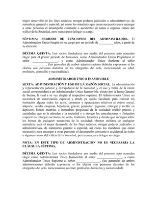 mejor desarrollo de los fines sociales; otorgar poderes judiciales o administrativos, de
naturaleza general o especial, así como los mandatos que crean necesarios para encargar
a otras personas el desempeño constante o accidental de todos o algunos ramos del
tráfico de la Sociedad, pero nunca para delegar su cargo.
SÉPTIMA: PERIODO DE FUNCIONES DEL ADMINISTRADOR. El
Administrador Único fungirá en su cargo por un período de _________ años, a partir de
su elección.
DÉCIMA QUINTA: Los socios fundadores por medio del presente acto acuerdan
elegir para el primer período de funciones, como Administrador Único Propietario al
señor ________________, y como Administrador Único Suplente al señor
_______________, (las generales de ambos administradores deberán expresarse si los
electos son personas distintas de los otorgantes del acto, mencionando su edad,
profesión, domicilio y nacionalidad).
ADMINISTRADOR ÚNICO INAMOVIBLE
SEXTA: ADMINISTRACIÓN Y USO DE LA RAZÓN SOCIAL. La administración
y representación judicial y extrajudicial de la Sociedad y el uso y firma de la razón
social corresponderá a un Administrador Único Inamovible, electo por la Junta General
de Socios, la cual a su vez elegirá al respectivo suplente. El Administrador Único no
necesitará de autorización especial y desde ya queda facultado para realizar sin
limitación alguna todos los actos, contratos y operaciones relativos al objeto social;
adquirir, vender enajenar, hipotecar, gravar, permutar, pignorar, entregar y recibir en
depósitos bienes muebles o inmuebles propiedad de la sociedad; recibir precios y
cantidades que se le adeuden a la sociedad y a otorgar las cancelaciones o finiquitos
respectivos; otorgar escrituras de venta, tradición, hipoteca y demás que recaigan sobre
los bienes de cualquier naturaleza de la sociedad; obtener créditos de cualquier
naturaleza para el mejor desarrollo de los fines sociales; otorgar poderes judiciales o
administrativos, de naturaleza general o especial, así como los mandatos que crean
necesarios para encargar a otras personas el desempeño constante o accidental de todos
o algunos ramos del tráfico de la Sociedad, pero nunca para delegar su cargo.
NOTA: EN ESTE TIPO DE ADMINISTRACION NO ES NECESARIA LA
CLÁUSULA SÉPTIMA.
DÉCIMA QUINTA: Los socios fundadores por medio del presente acto acuerdan
elegir como Administrador Único Inamovible al señor ________________, y como
Administrador Único Suplente al señor _______________, (las generales de ambos
administradores deberán expresarse si los electos son personas distintas de los
otorgantes del acto, mencionando su edad, profesión, domicilio y nacionalidad).
 