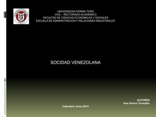 UNIVERSIDAD FERMIN TORO 
VICE – RECTORADO ACADEMICO 
FACULTAD DE CIENCIAS ECONOMICAS Y SOCIALES 
ESCUELA DE ADMINISTRACION Y RELACIONES INDUSTRIALES 
SOCIDAD VENEZOLANA 
AUTORES 
Ana Karina Torrealba 
Cabudare, Noviembre 2014 
 